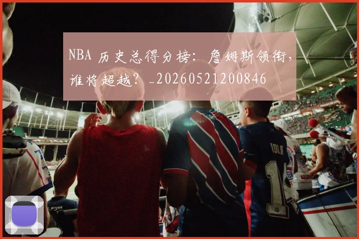 NBA 历史总得分榜：詹姆斯领衔，谁将超越？_20260521200846