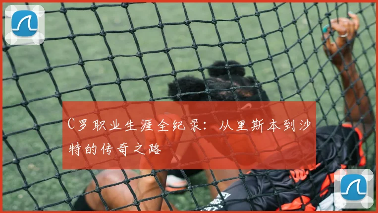 C罗职业生涯全纪录:从里斯本到沙特的传奇之路