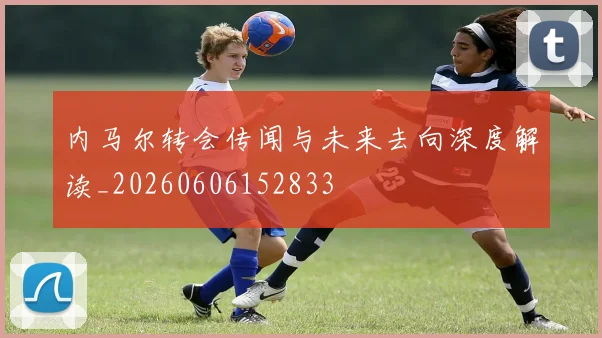 内马尔转会传闻与未来去向深度解读_20260606152833