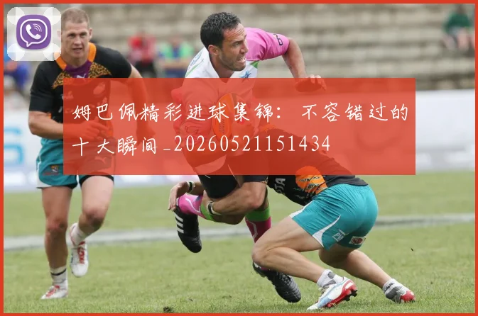 姆巴佩精彩进球集锦:不容错过的十大瞬间_20260521151434