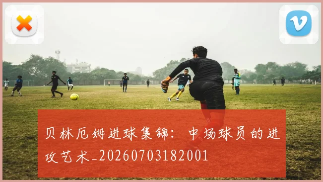 贝林厄姆进球集锦:中场球员的进攻艺术_20260703182001