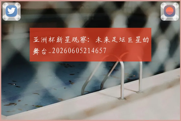 亚洲杯新星观察：未来足坛巨星的舞台_20260605214657