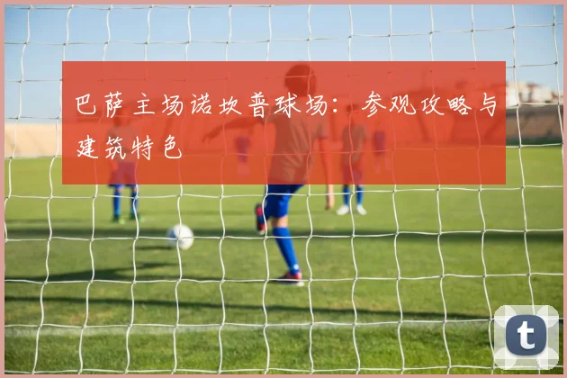 巴萨主场诺坎普球场：参观攻略与建筑特色