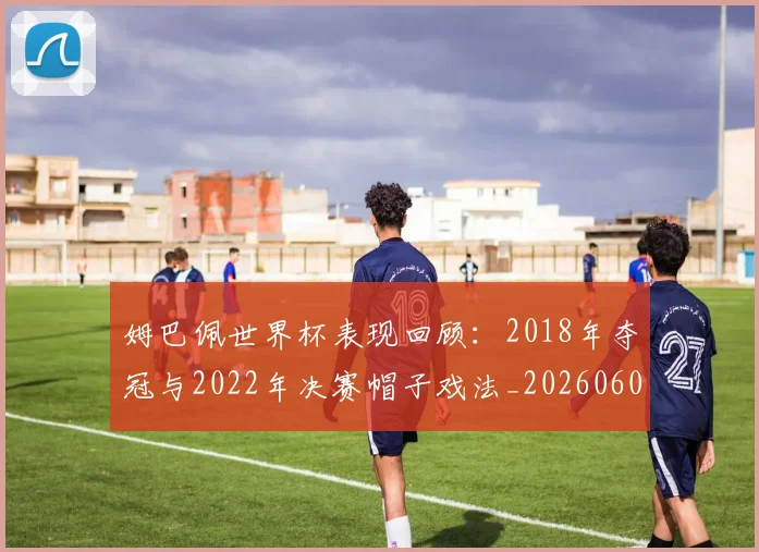 姆巴佩世界杯表现回顾:2018年夺冠与2022年决赛帽子戏法_20260606153109