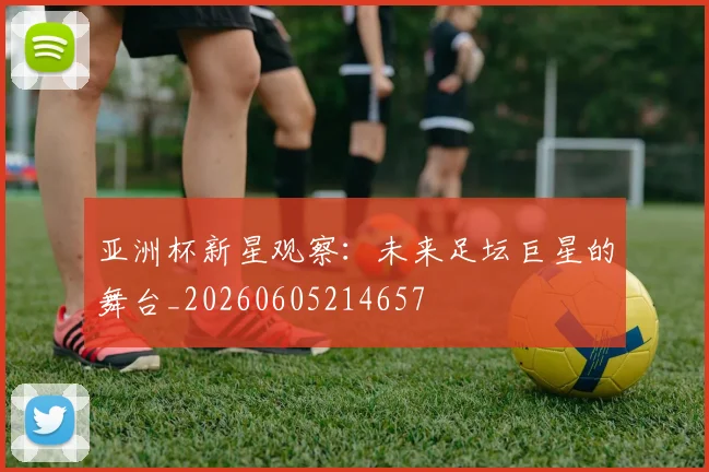 亚洲杯新星观察:未来足坛巨星的舞台_20260605214657