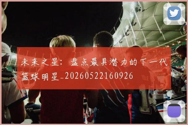 未来之星：盘点最具潜力的下一代篮球明星_20260522160926