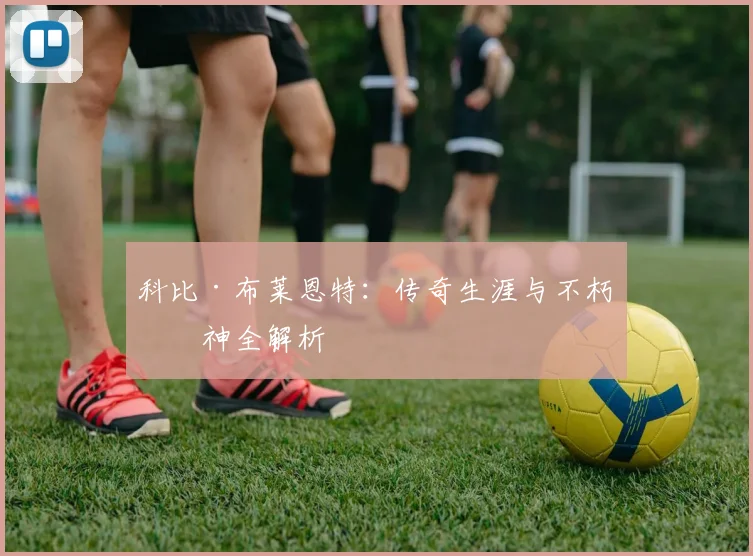 科比·布莱恩特：传奇生涯与不朽精神全解析
