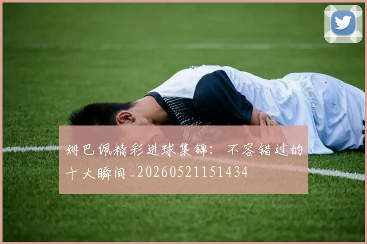 姆巴佩精彩进球集锦:不容错过的十大瞬间_20260521151434