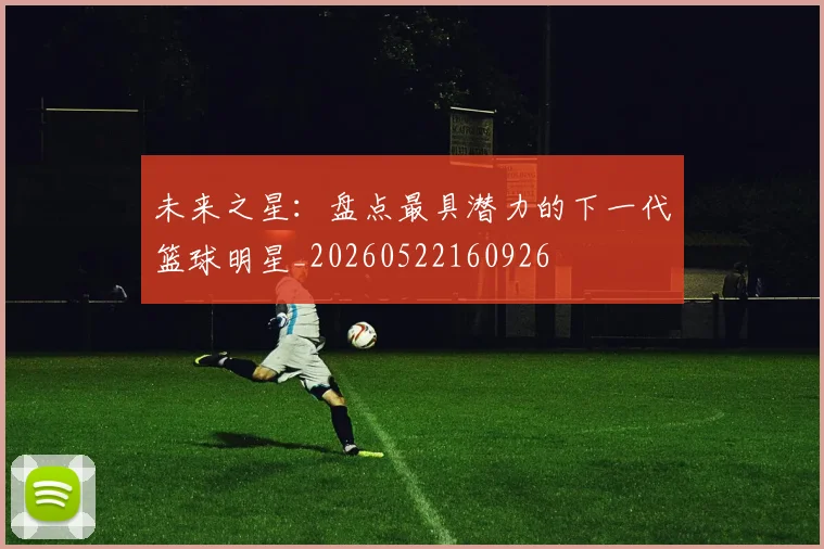 未来之星:盘点最具潜力的下一代篮球明星_20260522160926