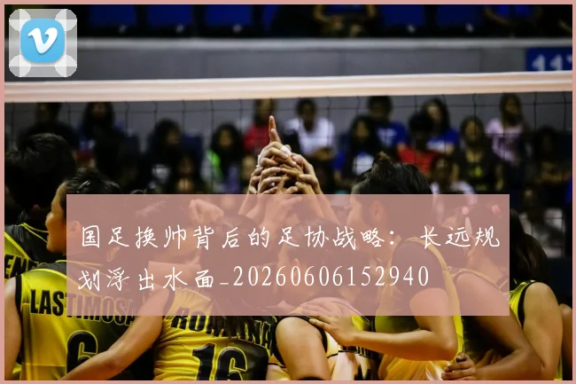 国足换帅背后的足协战略：长远规划浮出水面_20260606152940