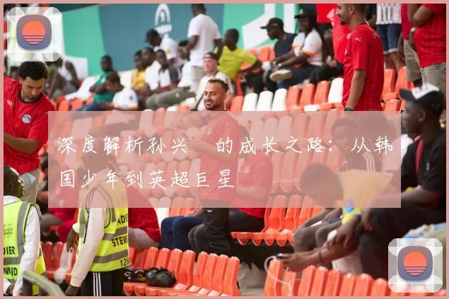 深度解析孙兴慜的成长之路：从韩国少年到英超巨星