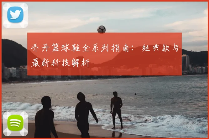 乔丹篮球鞋全系列指南:经典款与最新科技解析