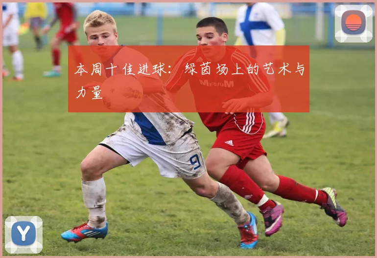 本周十佳进球：绿茵场上的艺术与力量
