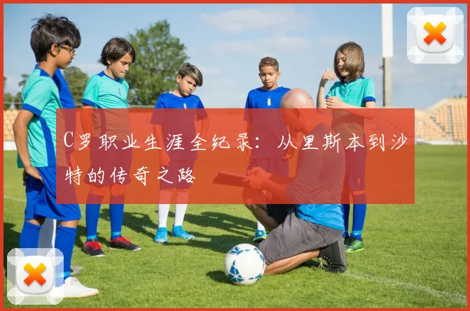 C罗职业生涯全纪录：从里斯本到沙特的传奇之路
