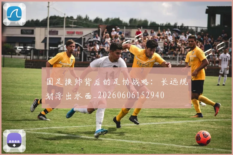 国足换帅背后的足协战略：长远规划浮出水面_20260606152940